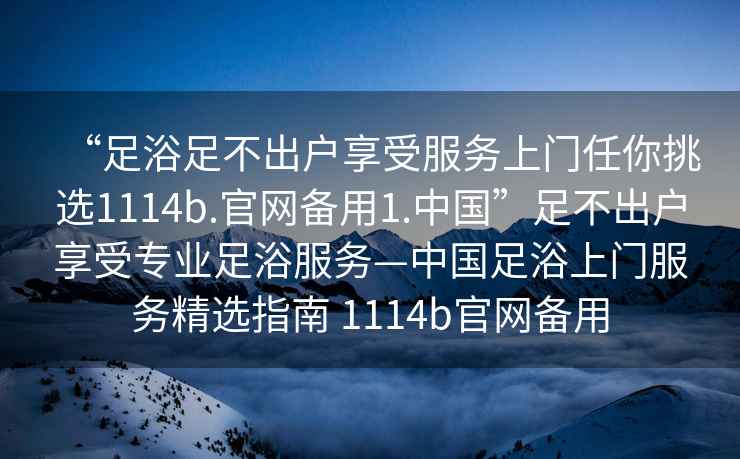 “足浴足不出戶(hù)享受服務(wù)上門(mén)任你挑選1114b.官網(wǎng)備用1.中國(guó)”足不出戶(hù)享受專(zhuān)業(yè)足浴服務(wù)—中國(guó)足浴上門(mén)服務(wù)精選指南 1114b官網(wǎng)備用