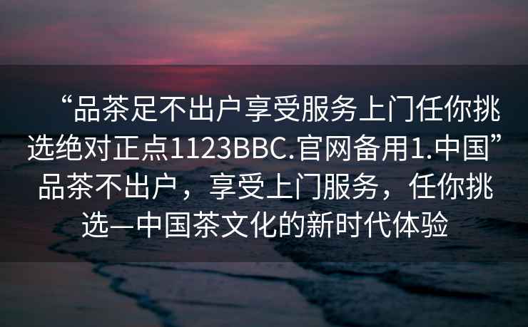 “品茶足不出戶享受服務(wù)上門任你挑選絕對正點1123BBC.官網(wǎng)備用1.中國”品茶不出戶，享受上門服務(wù)，任你挑選—中國茶文化的新時代體驗