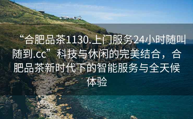 “合肥品茶1130.上門服務(wù)24小時隨叫隨到.cc”科技與休閑的完美結(jié)合，合肥品茶新時代下的智能服務(wù)與全天候體驗