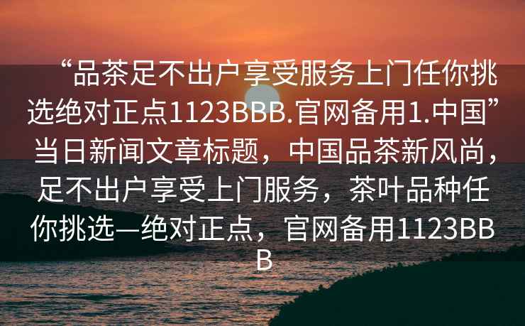 “品茶足不出戶享受服務(wù)上門任你挑選絕對(duì)正點(diǎn)1123BBB.官網(wǎng)備用1.中國(guó)”當(dāng)日新聞文章標(biāo)題，中國(guó)品茶新風(fēng)尚，足不出戶享受上門服務(wù)，茶葉品種任你挑選—絕對(duì)正點(diǎn)，官網(wǎng)備用1123BBB