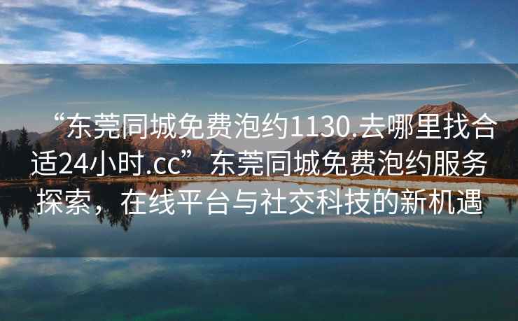 “東莞同城免費泡約1130.去哪里找合適24小時.cc”東莞同城免費泡約服務探索，在線平臺與社交科技的新機遇