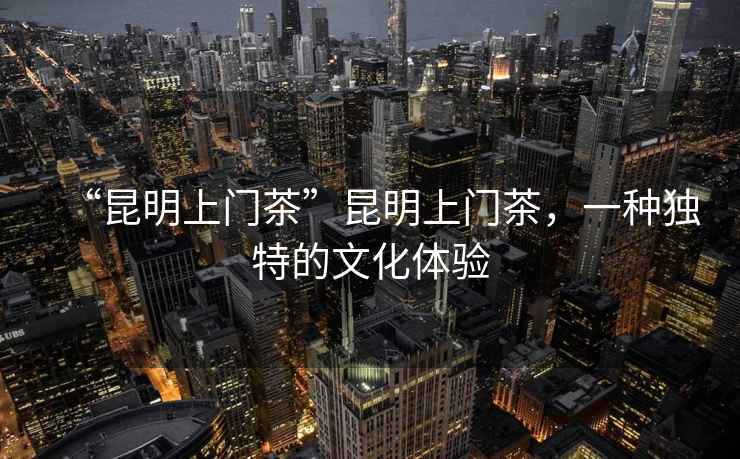 “昆明上門茶”昆明上門茶，一種獨特的文化體驗
