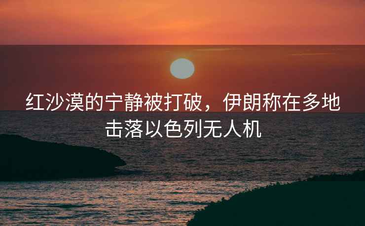 紅沙漠的寧靜被打破，伊朗稱在多地擊落以色列無人機