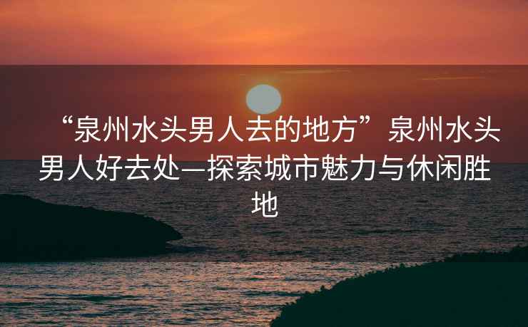 “泉州水頭男人去的地方”泉州水頭男人好去處—探索城市魅力與休閑勝地