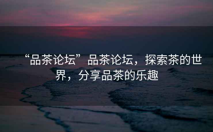 “品茶論壇”品茶論壇，探索茶的世界，分享品茶的樂(lè)趣