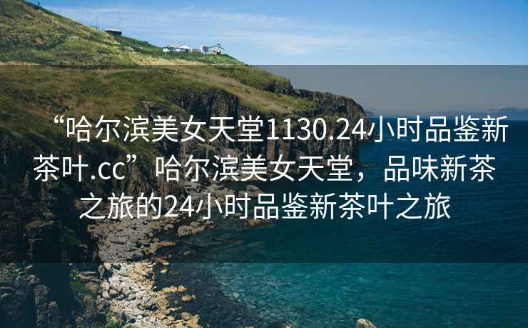 “哈爾濱美女天堂1130.24小時(shí)品鑒新茶葉.cc”哈爾濱美女天堂，品味新茶之旅的24小時(shí)品鑒新茶葉之旅