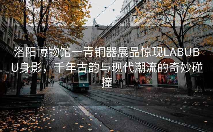 洛陽博物館一青銅器展品驚現(xiàn)LABUBU身影，千年古韻與現(xiàn)代潮流的奇妙碰撞