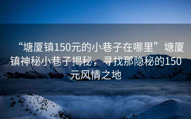 “塘廈鎮(zhèn)150元的小巷子在哪里”塘廈鎮(zhèn)神秘小巷子揭秘，尋找那隱秘的150元風情之地