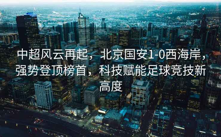 中超風(fēng)云再起，北京國安1-0西海岸，強(qiáng)勢登頂榜首，科技賦能足球競技新高度