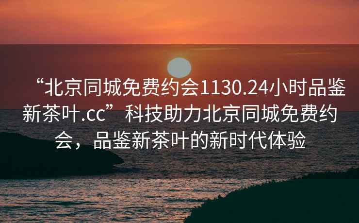 “北京同城免費(fèi)約會(huì)1130.24小時(shí)品鑒新茶葉.cc”科技助力北京同城免費(fèi)約會(huì)，品鑒新茶葉的新時(shí)代體驗(yàn)