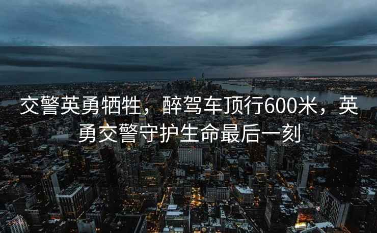 交警英勇犧牲，醉駕車頂行600米，英勇交警守護(hù)生命最后一刻