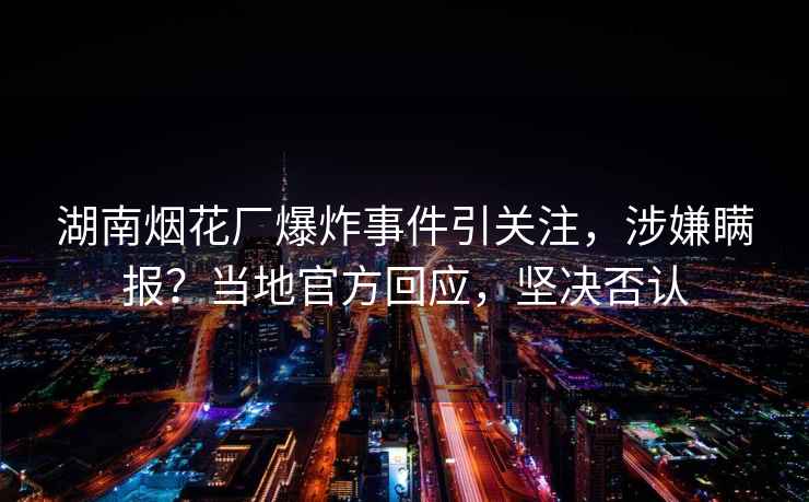 湖南煙花廠爆炸事件引關(guān)注，涉嫌瞞報(bào)？當(dāng)?shù)毓俜交貞?yīng)，堅(jiān)決否認(rèn)