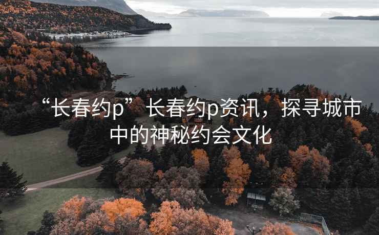 “長春約p”長春約p資訊，探尋城市中的神秘約會文化