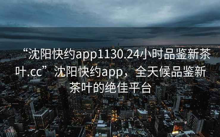 “沈陽快約app1130.24小時品鑒新茶葉.cc”沈陽快約app，全天候品鑒新茶葉的絕佳平臺