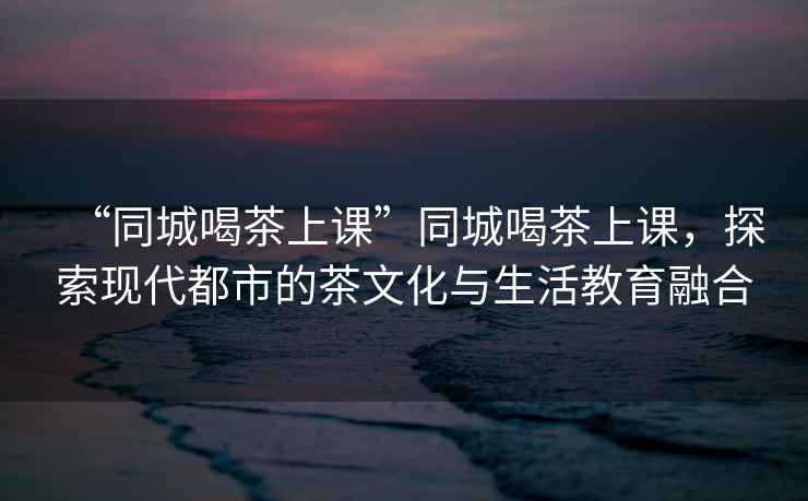 “同城喝茶上課”同城喝茶上課，探索現(xiàn)代都市的茶文化與生活教育融合