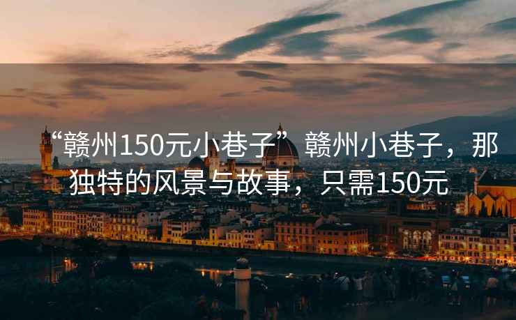 “贛州150元小巷子”贛州小巷子，那獨(dú)特的風(fēng)景與故事，只需150元