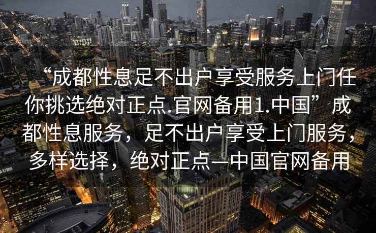 “成都性息足不出戶享受服務(wù)上門任你挑選絕對正點.官網(wǎng)備用1.中國”成都性息服務(wù)，足不出戶享受上門服務(wù)，多樣選擇，絕對正點—中國官網(wǎng)備用