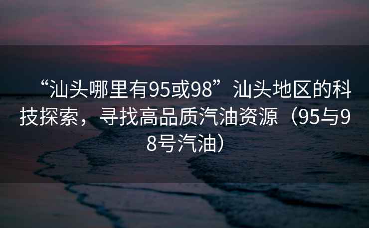 “汕頭哪里有95或98”汕頭地區(qū)的科技探索，尋找高品質(zhì)汽油資源（95與98號(hào)汽油）