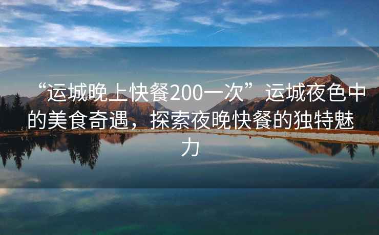 “運(yùn)城晚上快餐200一次”運(yùn)城夜色中的美食奇遇，探索夜晚快餐的獨(dú)特魅力
