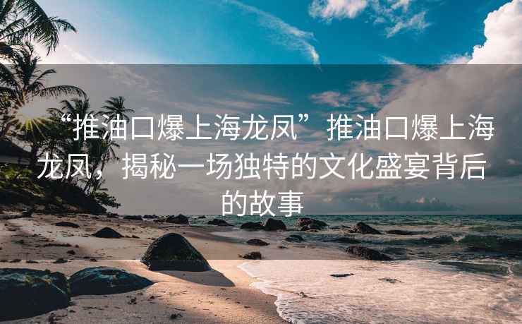 “推油口爆上海龍鳳”推油口爆上海龍鳳，揭秘一場獨(dú)特的文化盛宴背后的故事