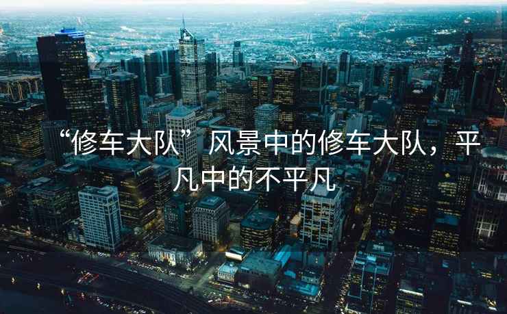“修車大隊(duì)”風(fēng)景中的修車大隊(duì)，平凡中的不平凡