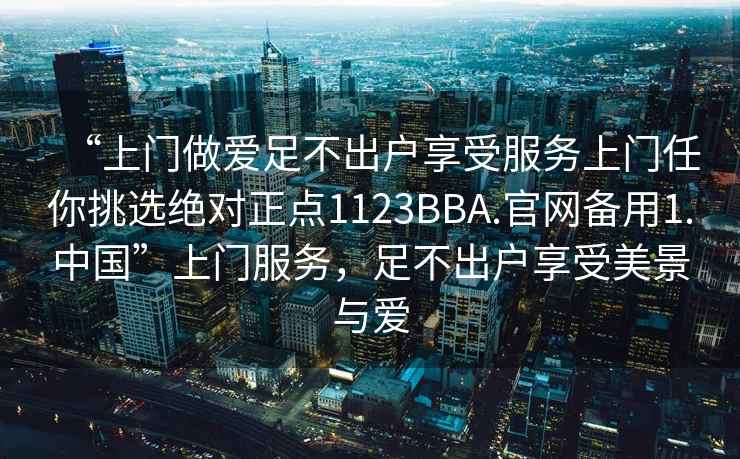 “上門做愛足不出戶享受服務上門任你挑選絕對正點1123BBA.官網(wǎng)備用1.中國”上門服務，足不出戶享受美景與愛