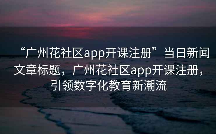 “廣州花社區(qū)app開課注冊”當(dāng)日新聞文章標題，廣州花社區(qū)app開課注冊，引領(lǐng)數(shù)字化教育新潮流