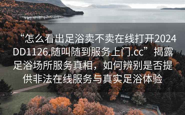 “怎么看出足浴賣不賣在線打開2024DD1126.隨叫隨到服務上門.cc”揭露足浴場所服務真相，如何辨別是否提供非法在線服務與真實足浴體驗