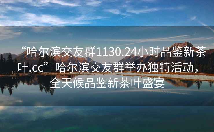 “哈爾濱交友群1130.24小時(shí)品鑒新茶葉.cc”哈爾濱交友群舉辦獨(dú)特活動(dòng)，全天候品鑒新茶葉盛宴