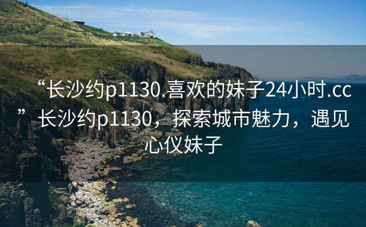 “長(zhǎng)沙約p1130.喜歡的妹子24小時(shí).cc”長(zhǎng)沙約p1130，探索城市魅力，遇見心儀妹子