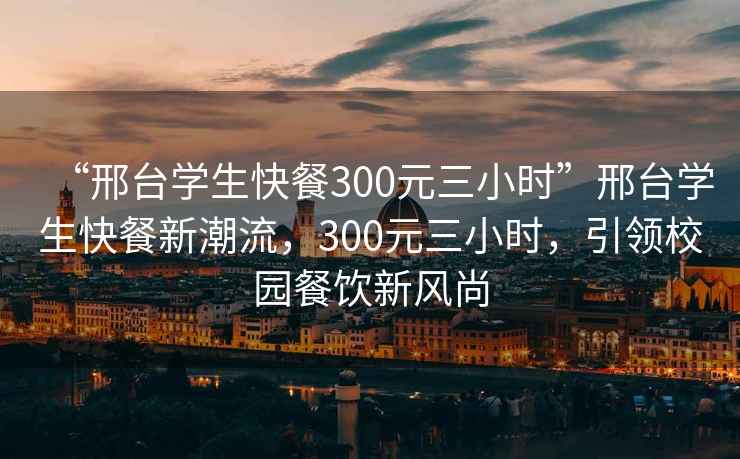 “邢臺(tái)學(xué)生快餐300元三小時(shí)”邢臺(tái)學(xué)生快餐新潮流，300元三小時(shí)，引領(lǐng)校園餐飲新風(fēng)尚