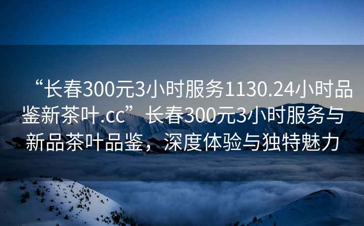 “長春300元3小時服務1130.24小時品鑒新茶葉.cc”長春300元3小時服務與新品茶葉品鑒，深度體驗與獨特魅力