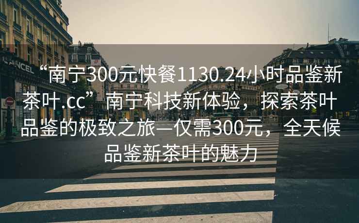 “南寧300元快餐1130.24小時(shí)品鑒新茶葉.cc”南寧科技新體驗(yàn)，探索茶葉品鑒的極致之旅—僅需300元，全天候品鑒新茶葉的魅力