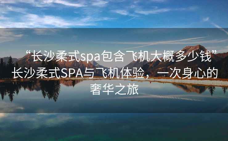 “長(zhǎng)沙柔式spa包含飛機(jī)大概多少錢”長(zhǎng)沙柔式SPA與飛機(jī)體驗(yàn)，一次身心的奢華之旅