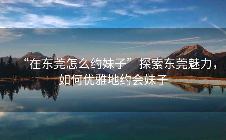 “在東莞怎么約妹子”探索東莞魅力，如何優(yōu)雅地約會妹子