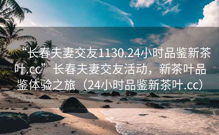 “長春夫妻交友1130.24小時(shí)品鑒新茶葉.cc”長春夫妻交友活動(dòng)，新茶葉品鑒體驗(yàn)之旅（24小時(shí)品鑒新茶葉.cc）