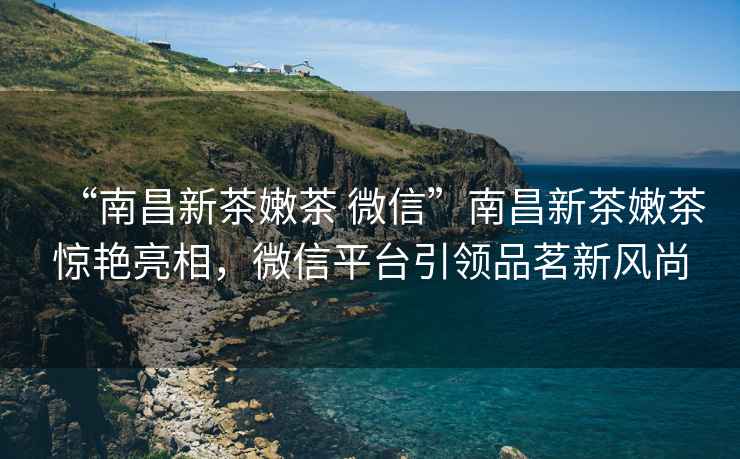 “南昌新茶嫩茶 微信”南昌新茶嫩茶驚艷亮相，微信平臺引領(lǐng)品茗新風(fēng)尚