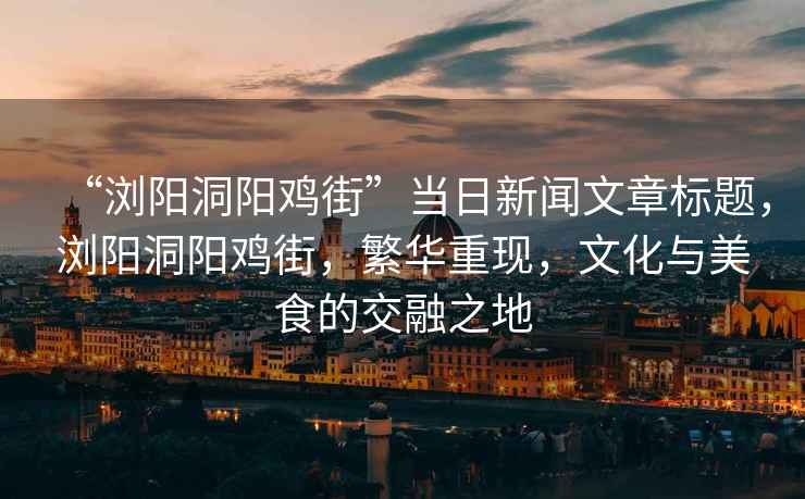 “瀏陽(yáng)洞陽(yáng)雞街”當(dāng)日新聞文章標(biāo)題，瀏陽(yáng)洞陽(yáng)雞街，繁華重現(xiàn)，文化與美食的交融之地