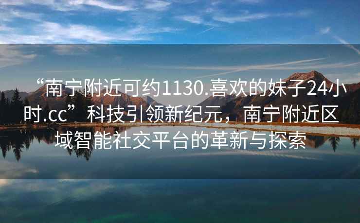 “南寧附近可約1130.喜歡的妹子24小時.cc”科技引領(lǐng)新紀元，南寧附近區(qū)域智能社交平臺的革新與探索