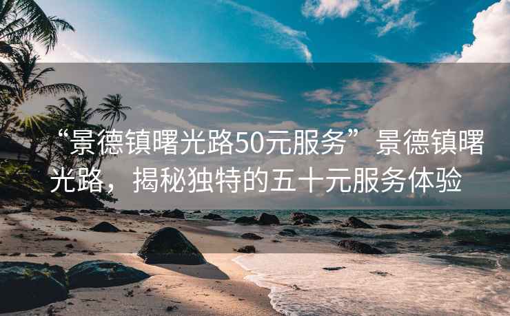 “景德鎮(zhèn)曙光路50元服務(wù)”景德鎮(zhèn)曙光路，揭秘獨(dú)特的五十元服務(wù)體驗(yàn)