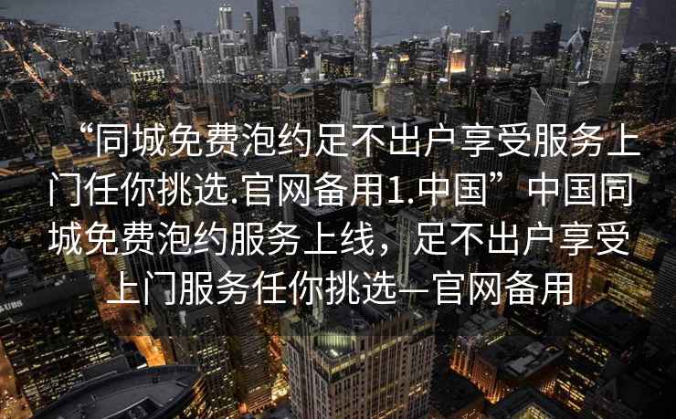 “同城免費泡約足不出戶享受服務上門任你挑選.官網(wǎng)備用1.中國”中國同城免費泡約服務上線，足不出戶享受上門服務任你挑選—官網(wǎng)備用