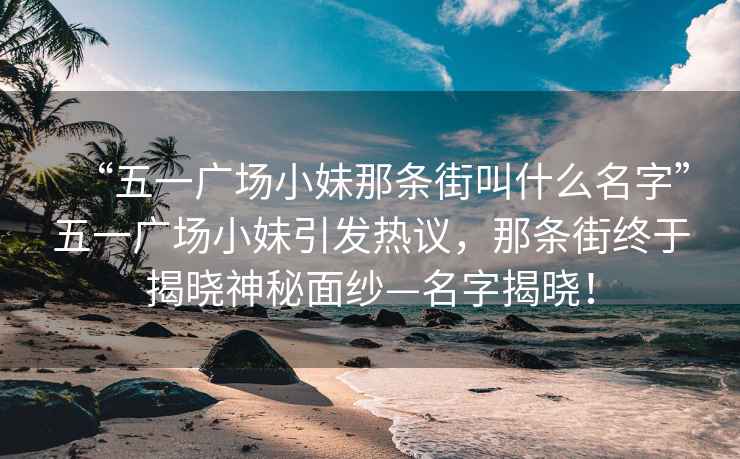 “五一廣場(chǎng)小妹那條街叫什么名字”五一廣場(chǎng)小妹引發(fā)熱議，那條街終于揭曉神秘面紗—名字揭曉！