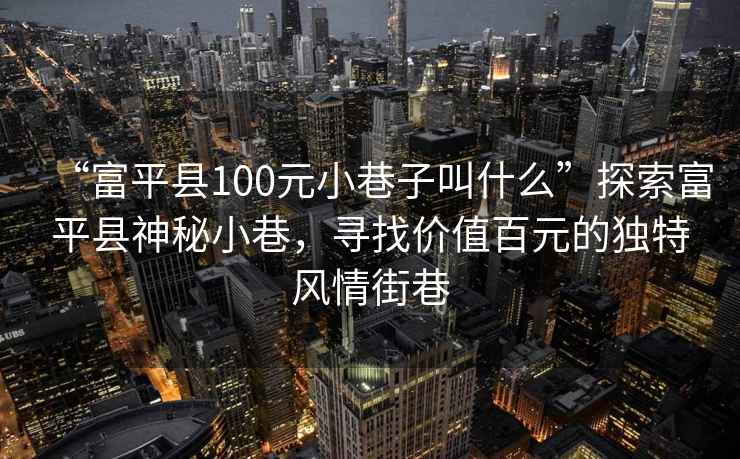 “富平縣100元小巷子叫什么”探索富平縣神秘小巷，尋找價值百元的獨(dú)特風(fēng)情街巷