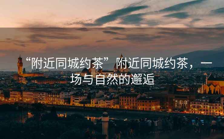 “附近同城約茶”附近同城約茶，一場(chǎng)與自然的邂逅