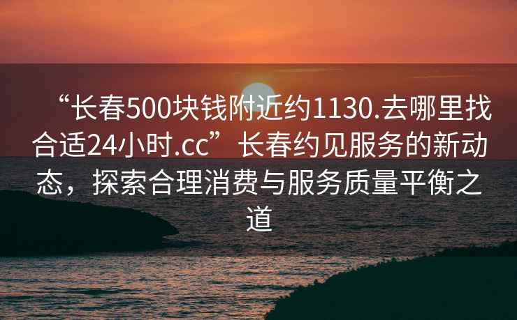 “長春500塊錢附近約1130.去哪里找合適24小時.cc”長春約見服務(wù)的新動態(tài)，探索合理消費與服務(wù)質(zhì)量平衡之道