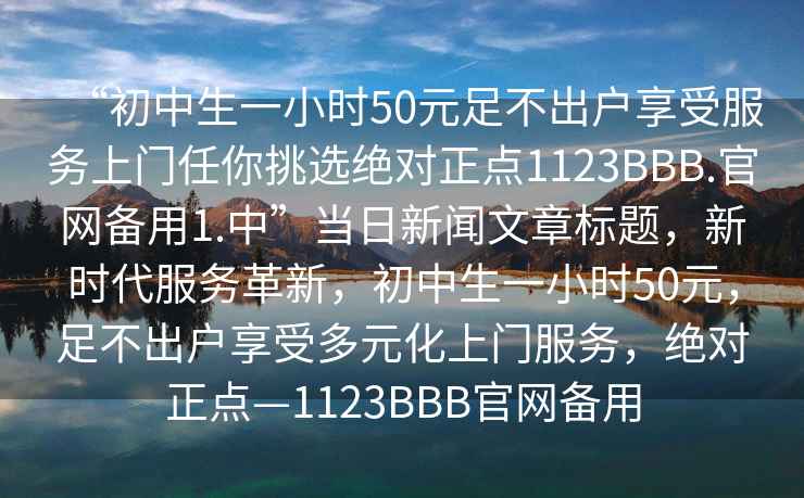 “初中生一小時(shí)50元足不出戶享受服務(wù)上門任你挑選絕對(duì)正點(diǎn)1123BBB.官網(wǎng)備用1.中”當(dāng)日新聞文章標(biāo)題，新時(shí)代服務(wù)革新，初中生一小時(shí)50元，足不出戶享受多元化上門服務(wù)，絕對(duì)正點(diǎn)—1123BBB官網(wǎng)備用