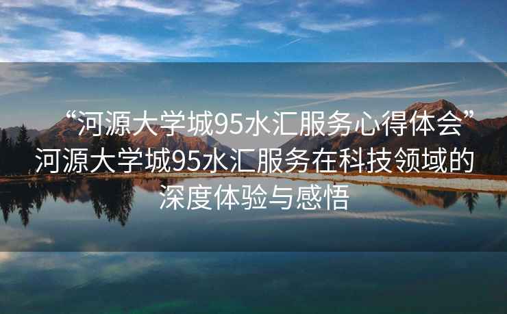 “河源大學城95水匯服務心得體會”河源大學城95水匯服務在科技領域的深度體驗與感悟