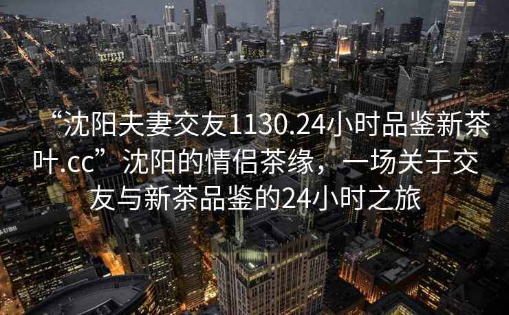 “沈陽夫妻交友1130.24小時品鑒新茶葉.cc”沈陽的情侶茶緣，一場關于交友與新茶品鑒的24小時之旅