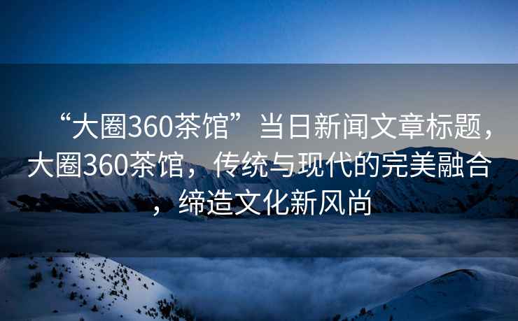 “大圈360茶館”當(dāng)日新聞文章標題，大圈360茶館，傳統(tǒng)與現(xiàn)代的完美融合，締造文化新風(fēng)尚
