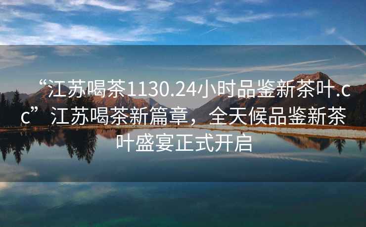 “江蘇喝茶1130.24小時(shí)品鑒新茶葉.cc”江蘇喝茶新篇章，全天候品鑒新茶葉盛宴正式開(kāi)啟